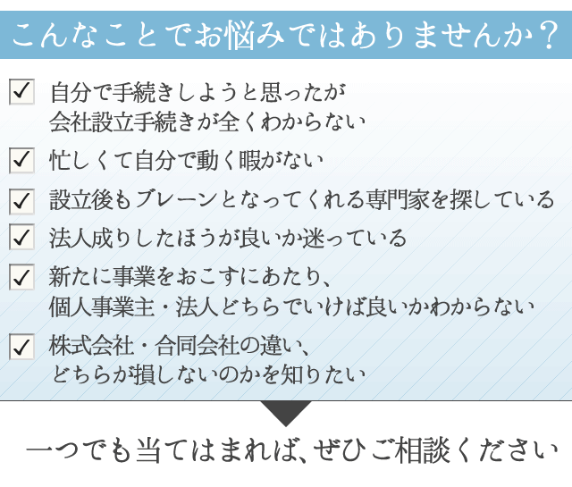 １．自分で手続きしようと思ったが会社設立手続きが全くわからない
２．忙しくて自分で動く暇がない
３．設立後もブレーンとなってくれる専門家を探している
４．法人成りしたほうが良いか迷っている
５．新たに事業をおこすにあたり、個人事業主・法人どちらでいけば良いかわからない
６. 株式会社・合同会社の違い、どちらが損しないのかを知りたい
 