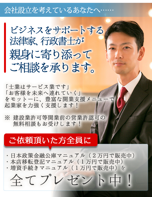 
会社設立を考えているあなたへ

ビジネスをサポートする法律家、行政書士が
親身に寄り添ってご相談を承ります。


「士業はサービス業です」
「お客様を未来へ連れていく」をモットーに

豊富な開業支援メニューで起業家を力強く支援します！

※　建設業許可等開業前の営業許認可の無料相談もお受けします！


ご依頼頂いた方全員に

・日本政策金融公庫マニュアル
・本店移転登記マニュアル
・増資手続きマニュアル

を全てプレゼント中！